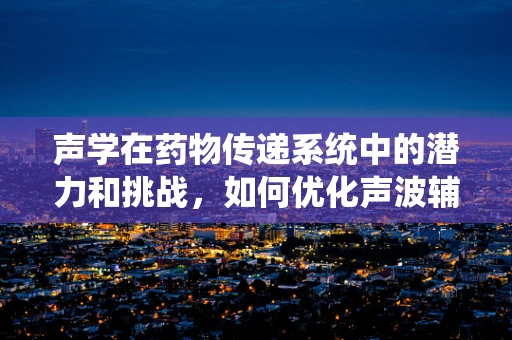 声学在药物传递系统中的潜力和挑战，如何优化声波辅助药物释放？