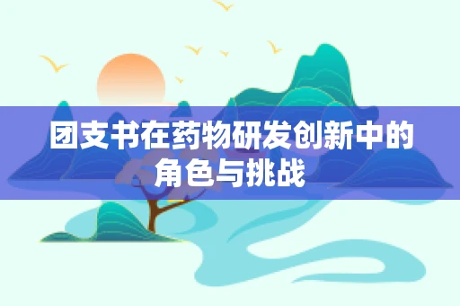 团支书在药物研发创新中的角色与挑战