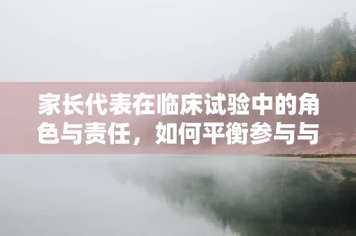 家长代表在临床试验中的角色与责任，如何平衡参与与理解？