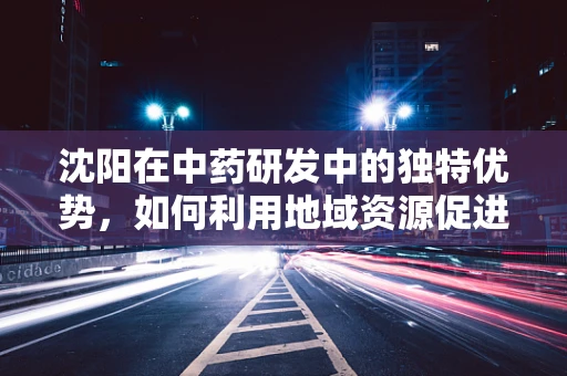 沈阳在中药研发中的独特优势，如何利用地域资源促进创新？