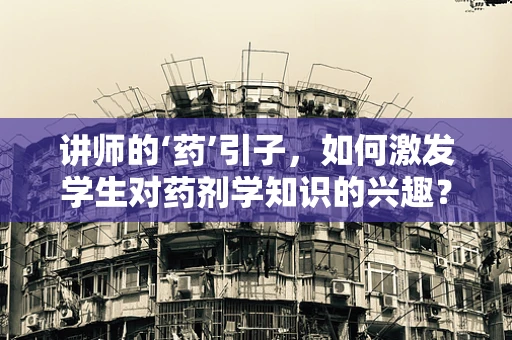 讲师的‘药’引子，如何激发学生对药剂学知识的兴趣？