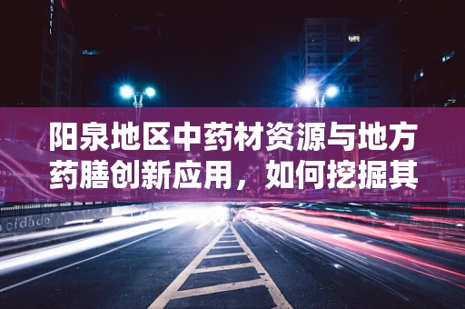 阳泉地区中药材资源与地方药膳创新应用，如何挖掘其潜力？