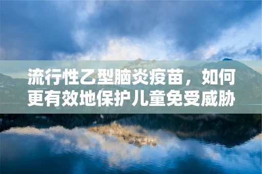 流行性乙型脑炎疫苗，如何更有效地保护儿童免受威胁？