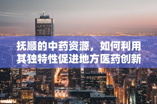 抚顺的中药资源，如何利用其独特性促进地方医药创新？