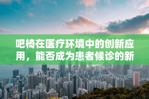 吧椅在医疗环境中的创新应用，能否成为患者候诊的新宠？