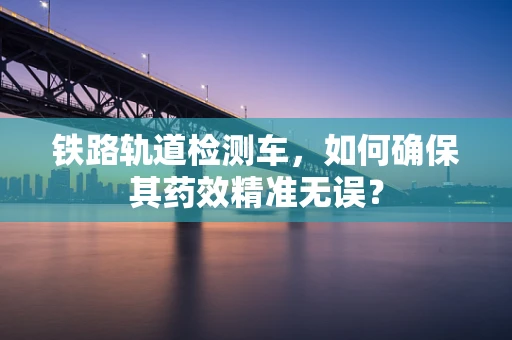 铁路轨道检测车，如何确保其药效精准无误？