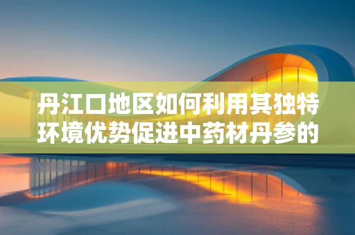 丹江口地区如何利用其独特环境优势促进中药材丹参的高效种植与研发？