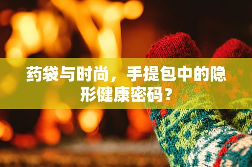 药袋与时尚，手提包中的隐形健康密码？