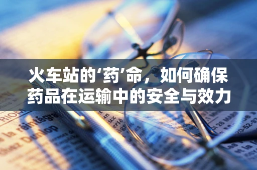 火车站的‘药’命，如何确保药品在运输中的安全与效力？
