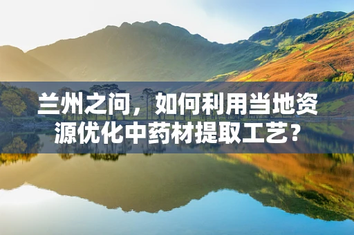 兰州之问，如何利用当地资源优化中药材提取工艺？