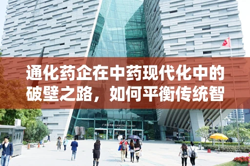 通化药企在中药现代化中的破壁之路，如何平衡传统智慧与现代科技？