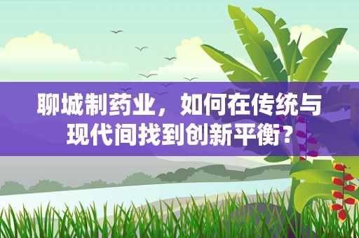 聊城制药业，如何在传统与现代间找到创新平衡？