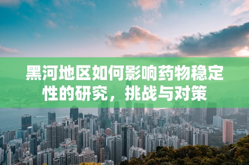 黑河地区如何影响药物稳定性的研究，挑战与对策