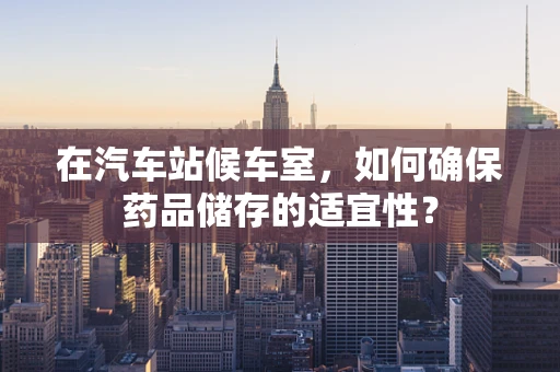 在汽车站候车室，如何确保药品储存的适宜性？