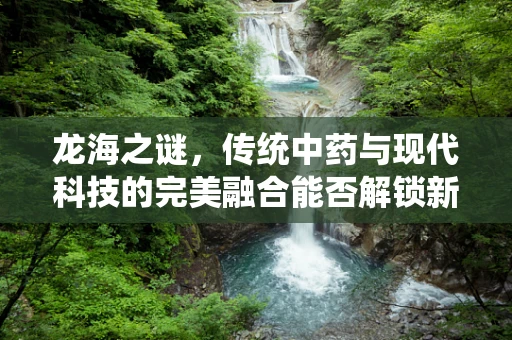 龙海之谜，传统中药与现代科技的完美融合能否解锁新药奇迹？