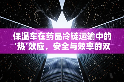保温车在药品冷链运输中的‘热’效应，安全与效率的双重考量