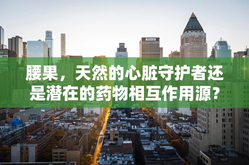 腰果，天然的心脏守护者还是潜在的药物相互作用源？