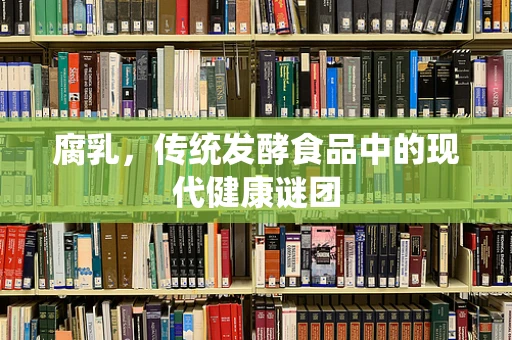 腐乳，传统发酵食品中的现代健康谜团