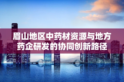 眉山地区中药材资源与地方药企研发的协同创新路径