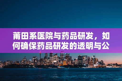 莆田系医院与药品研发，如何确保药品研发的透明与公正？