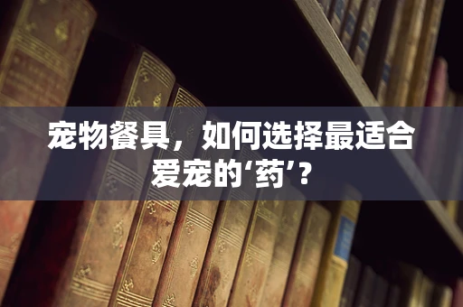 宠物餐具，如何选择最适合爱宠的‘药’？