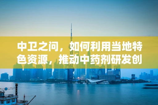 中卫之问，如何利用当地特色资源，推动中药剂研发创新？
