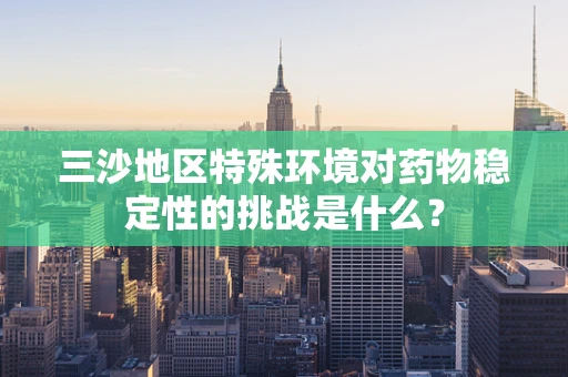 三沙地区特殊环境对药物稳定性的挑战是什么？