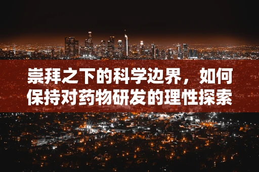 崇拜之下的科学边界，如何保持对药物研发的理性探索？