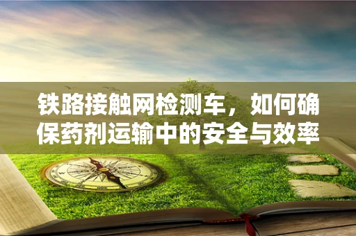 铁路接触网检测车，如何确保药剂运输中的安全与效率？