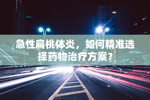 急性扁桃体炎，如何精准选择药物治疗方案？