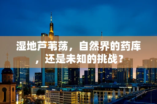 湿地芦苇荡，自然界的药库，还是未知的挑战？