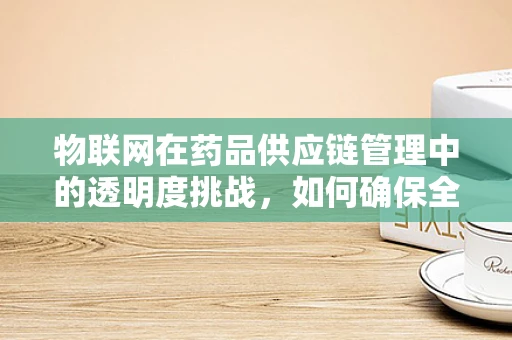 物联网在药品供应链管理中的透明度挑战，如何确保全程可追溯？