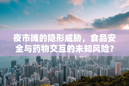 夜市摊的隐形威胁，食品安全与药物交互的未知风险？