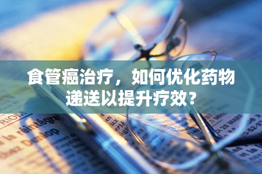 食管癌治疗，如何优化药物递送以提升疗效？