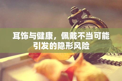 耳饰与健康，佩戴不当可能引发的隐形风险
