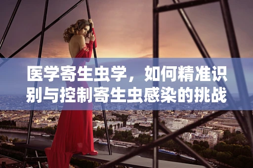 医学寄生虫学，如何精准识别与控制寄生虫感染的挑战？