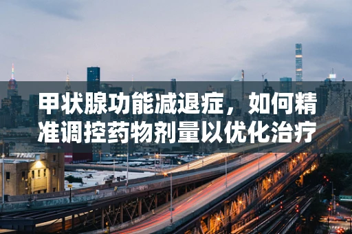 甲状腺功能减退症，如何精准调控药物剂量以优化治疗？