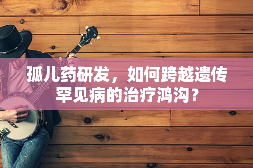 孤儿药研发，如何跨越遗传罕见病的治疗鸿沟？
