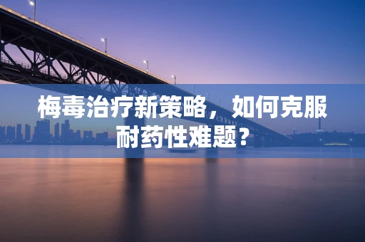 梅毒治疗新策略，如何克服耐药性难题？