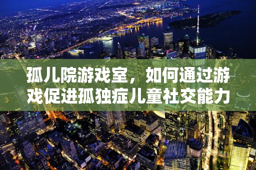 孤儿院游戏室，如何通过游戏促进孤独症儿童社交能力？