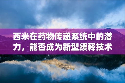 西米在药物传递系统中的潜力，能否成为新型缓释技术的隐形冠军？
