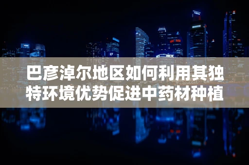 巴彦淖尔地区如何利用其独特环境优势促进中药材种植与药效研究？