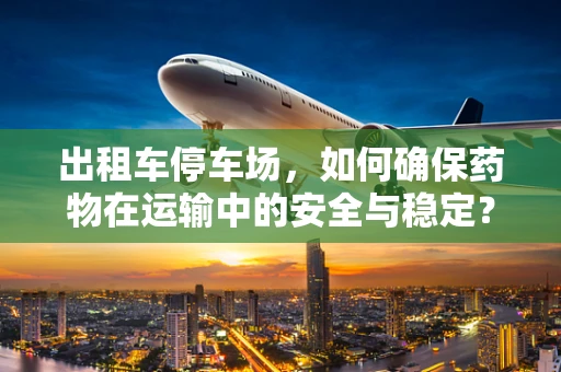 出租车停车场，如何确保药物在运输中的安全与稳定？