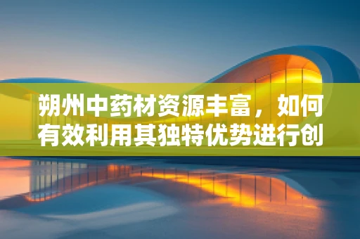 朔州中药材资源丰富，如何有效利用其独特优势进行创新药物研发？