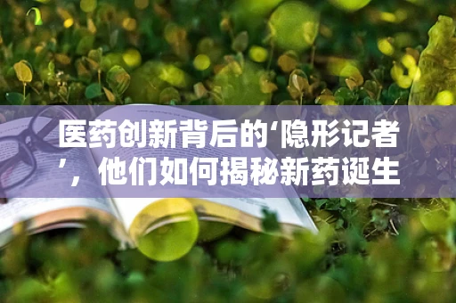 医药创新背后的‘隐形记者’，他们如何揭秘新药诞生的秘密？