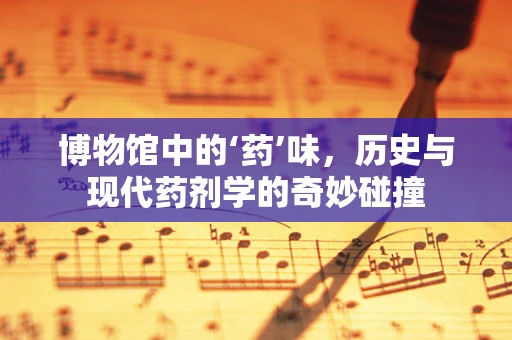 博物馆中的‘药’味，历史与现代药剂学的奇妙碰撞