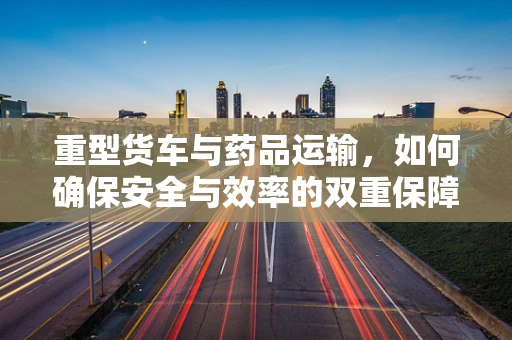 重型货车与药品运输，如何确保安全与效率的双重保障？