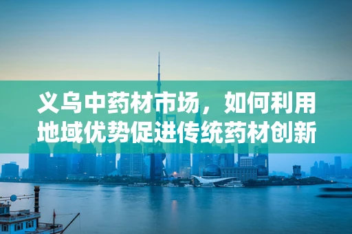 义乌中药材市场，如何利用地域优势促进传统药材创新研发？