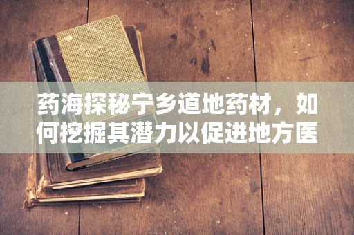 药海探秘宁乡道地药材，如何挖掘其潜力以促进地方医药创新？