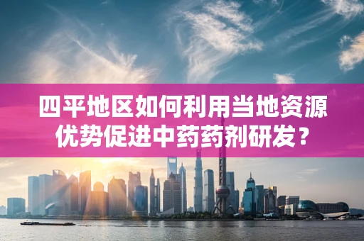 四平地区如何利用当地资源优势促进中药药剂研发？